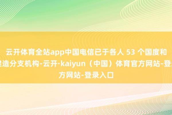 云开体育全站app中国电信已于各人 53 个国度和地区建造分支机构-云开·kaiyun（中国）体育官方网站-登录入口