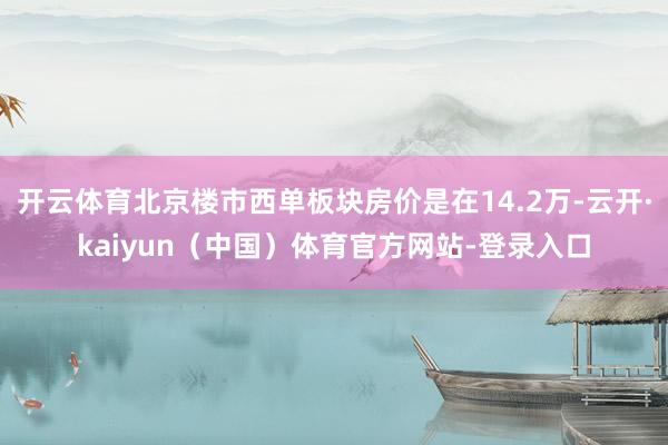 开云体育北京楼市西单板块房价是在14.2万-云开·kaiyun（中国）体育官方网站-登录入口