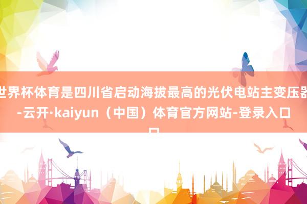 世界杯体育是四川省启动海拔最高的光伏电站主变压器-云开·kaiyun（中国）体育官方网站-登录入口
