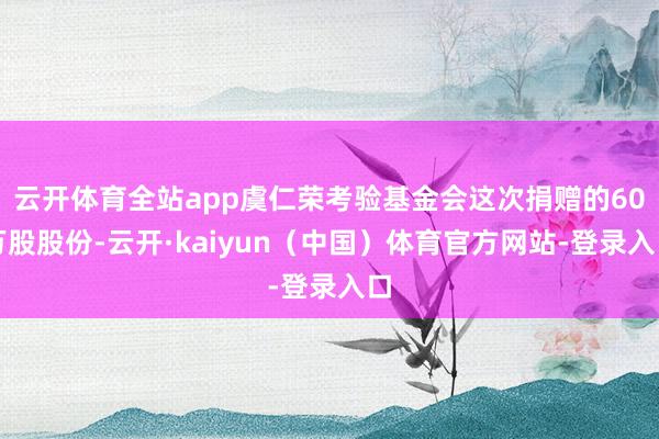 云开体育全站app虞仁荣考验基金会这次捐赠的60万股股份-云开·kaiyun（中国）体育官方网站-登录入口