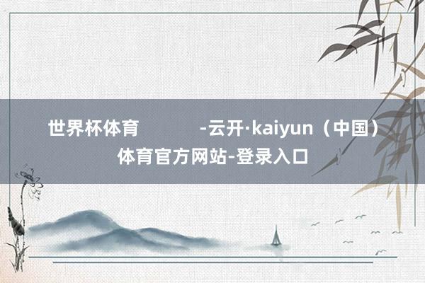 世界杯体育            -云开·kaiyun（中国）体育官方网站-登录入口