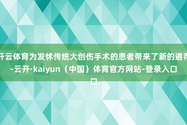 开云体育为发怵传统大创伤手术的患者带来了新的遴荐-云开·kaiyun（中国）体育官方网站-登录入口