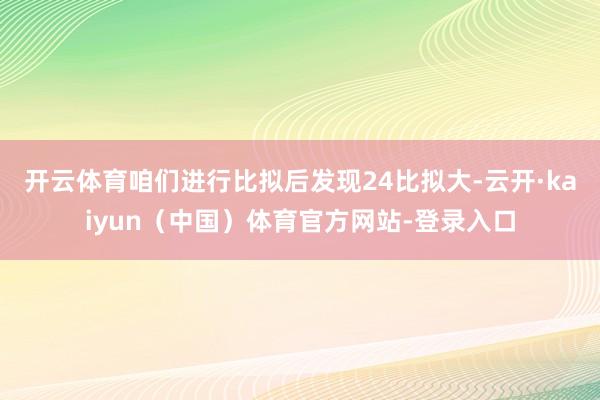 开云体育咱们进行比拟后发现24比拟大-云开·kaiyun（中国）体育官方网站-登录入口