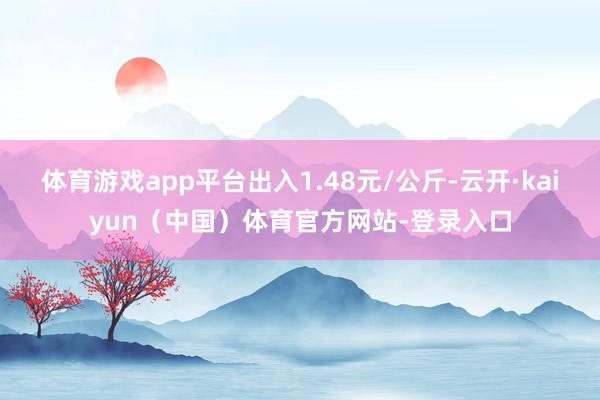 体育游戏app平台出入1.48元/公斤-云开·kaiyun（中国）体育官方网站-登录入口