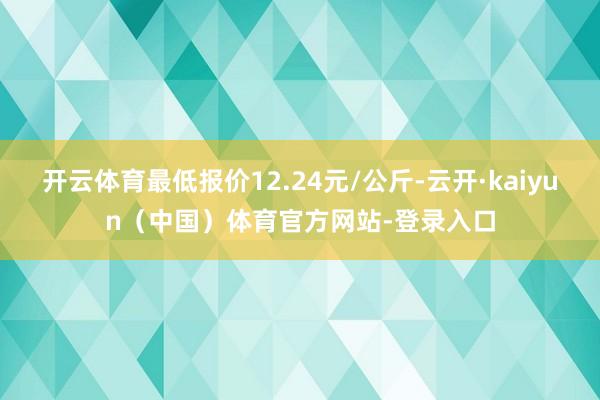 开云体育最低报价12.24元/公斤-云开·kaiyun（中国）体育官方网站-登录入口
