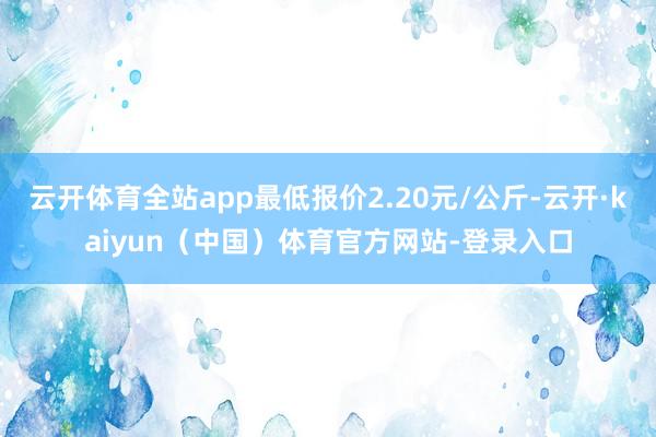 云开体育全站app最低报价2.20元/公斤-云开·kaiyun（中国）体育官方网站-登录入口
