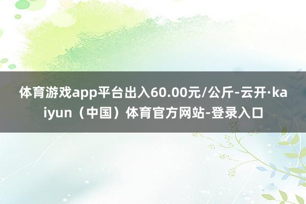 体育游戏app平台出入60.00元/公斤-云开·kaiyun（中国）体育官方网站-登录入口