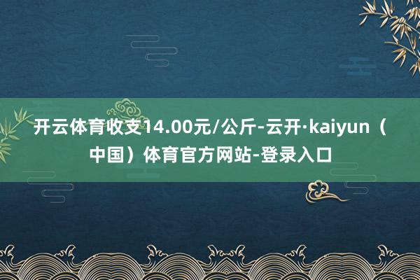 开云体育收支14.00元/公斤-云开·kaiyun（中国）体育官方网站-登录入口