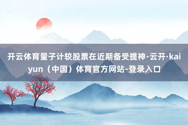 开云体育量子计较股票在近期备受提神-云开·kaiyun（中国）体育官方网站-登录入口