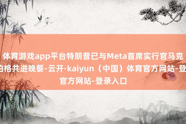 体育游戏app平台特朗普已与Meta首席实行官马克·扎克伯格共进晚餐-云开·kaiyun（中国）体育官方网站-登录入口