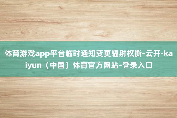 体育游戏app平台临时通知变更辐射权衡-云开·kaiyun(中国)体育官方网站-登录入口