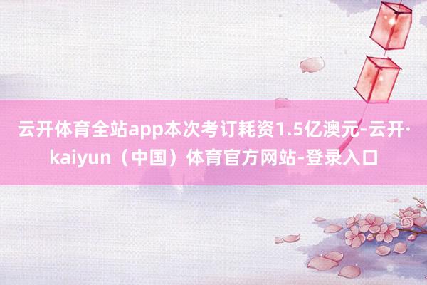 云开体育全站app本次考订耗资1.5亿澳元-云开·kaiyun(中国)体育官方网站-登录入口