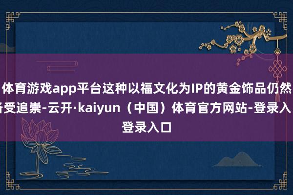 体育游戏app平台这种以福文化为IP的黄金饰品仍然备受追崇-云开·kaiyun（中国）体育官方网站-登录入口