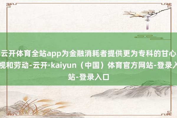 云开体育全站app为金融消耗者提供更为专科的甘心漠视和劳动-云开·kaiyun（中国）体育官方网站-登录入口