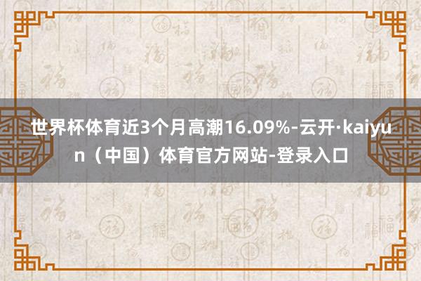 世界杯体育近3个月高潮16.09%-云开·kaiyun（中国）体育官方网站-登录入口