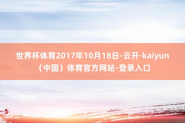 世界杯体育2017年10月18日-云开·kaiyun（中国）体育官方网站-登录入口