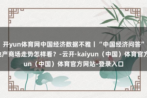 开yun体育网中国经济数据不雅丨“中国经济问答”系列之六：房地产商场走势怎样看？-云开·kaiyun（中国）体育官方网站-登录入口