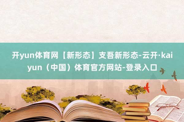 开yun体育网　　【新形态】支吾新形态-云开·kaiyun（中国）体育官方网站-登录入口