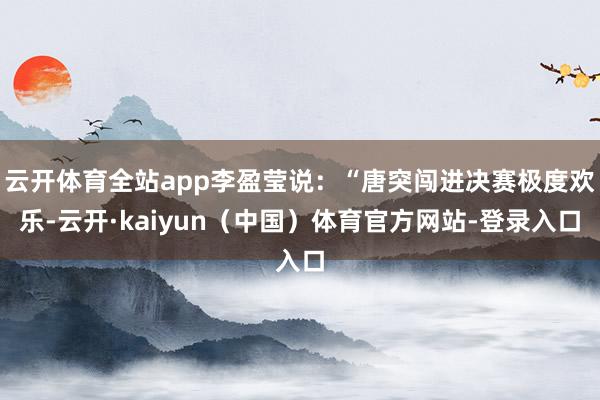 云开体育全站app李盈莹说：“唐突闯进决赛极度欢乐-云开·kaiyun（中国）体育官方网站-登录入口