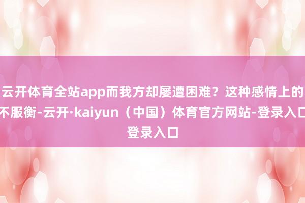 云开体育全站app而我方却屡遭困难？这种感情上的不服衡-云开·kaiyun（中国）体育官方网站-登录入口