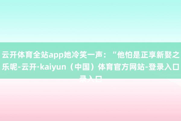 云开体育全站app她冷笑一声：“他怕是正享新娶之乐呢-云开·kaiyun（中国）体育官方网站-登录入口