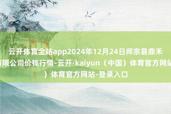 云开体育全站app2024年12月24日师宗县鼎禾物业工作有限公司价钱行情-云开·kaiyun（中国）体育官方网站-登录入口