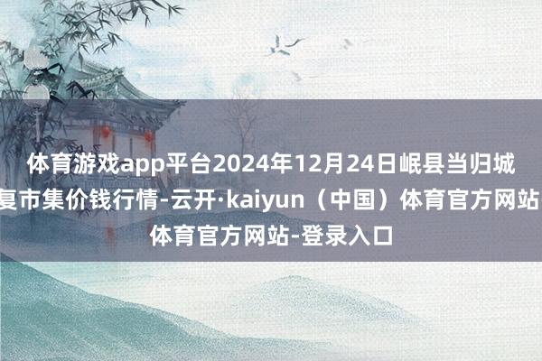体育游戏app平台2024年12月24日岷县当归城中药材往复市集价钱行情-云开·kaiyun（中国）体育官方网站-登录入口