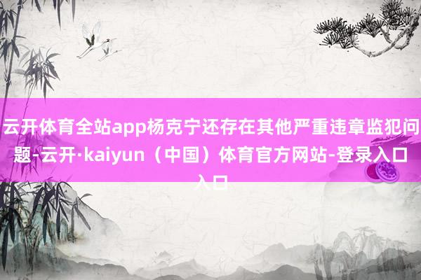 云开体育全站app杨克宁还存在其他严重违章监犯问题-云开·kaiyun（中国）体育官方网站-登录入口
