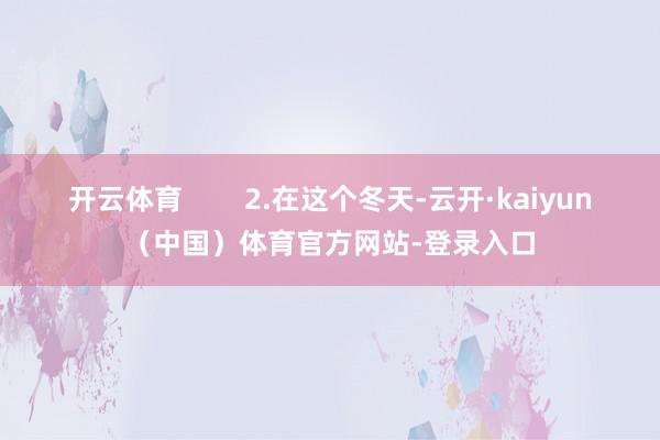 开云体育        2.在这个冬天-云开·kaiyun（中国）体育官方网站-登录入口