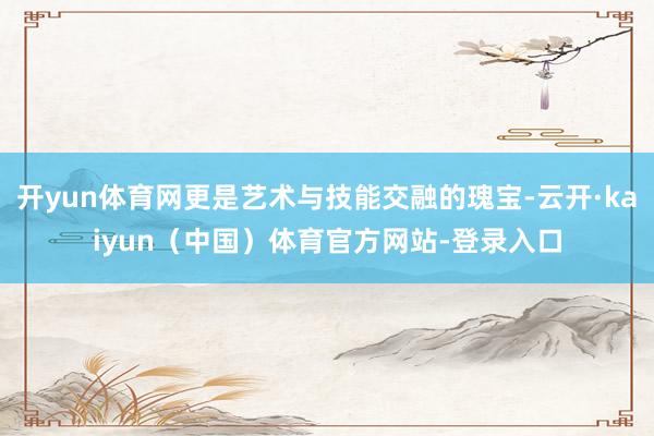 开yun体育网更是艺术与技能交融的瑰宝-云开·kaiyun（中国）体育官方网站-登录入口
