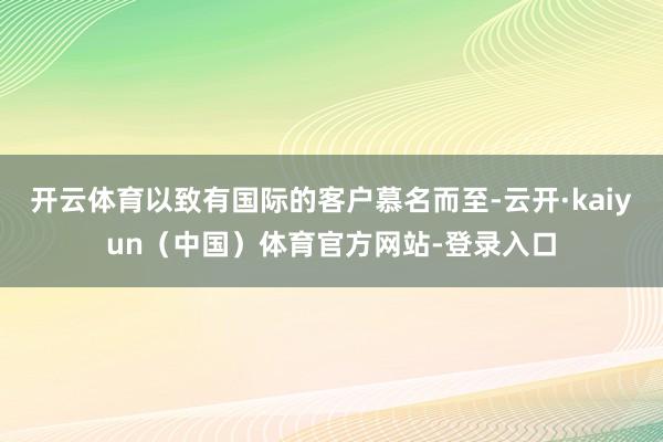 开云体育以致有国际的客户慕名而至-云开·kaiyun（中国）体育官方网站-登录入口