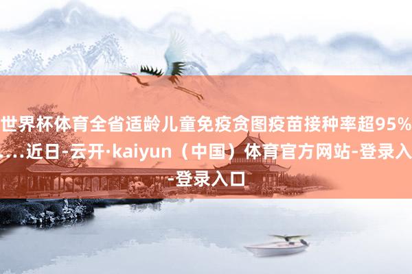 世界杯体育全省适龄儿童免疫贪图疫苗接种率超95%……近日-云开·kaiyun（中国）体育官方网站-登录入口