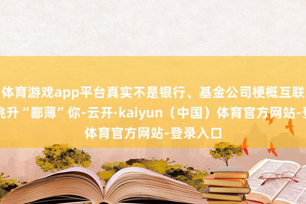 体育游戏app平台真实不是银行、基金公司梗概互联网平台挑升“鄙薄”你-云开·kaiyun（中国）体育官方网站-登录入口