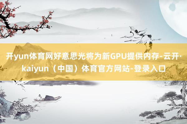 开yun体育网好意思光将为新GPU提供内存-云开·kaiyun（中国）体育官方网站-登录入口