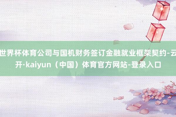 世界杯体育公司与国机财务签订金融就业框架契约-云开·kaiyun（中国）体育官方网站-登录入口
