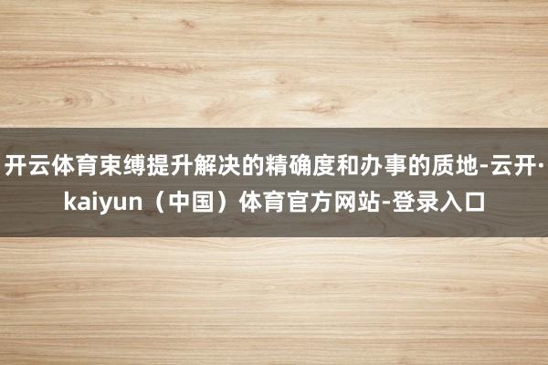 开云体育束缚提升解决的精确度和办事的质地-云开·kaiyun（中国）体育官方网站-登录入口