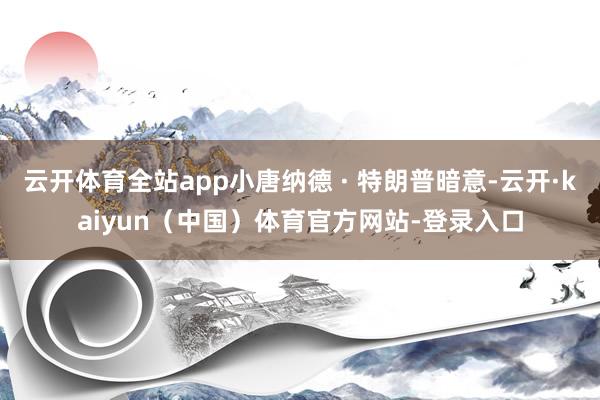 云开体育全站app小唐纳德 · 特朗普暗意-云开·kaiyun（中国）体育官方网站-登录入口