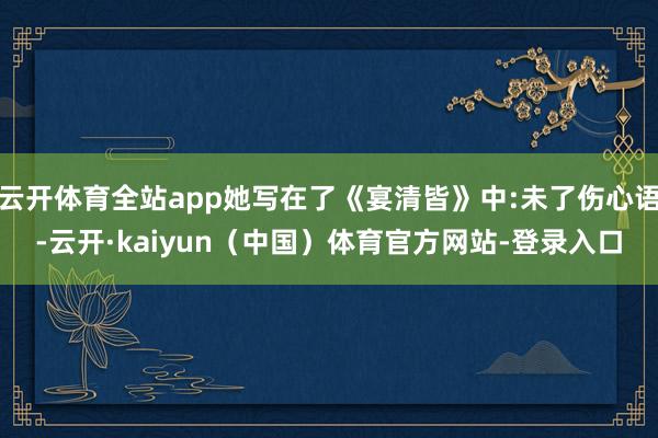 云开体育全站app她写在了《宴清皆》中:未了伤心语-云开·kaiyun（中国）体育官方网站-登录入口