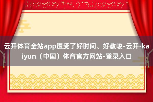 云开体育全站app遭受了好时间、好教唆-云开·kaiyun（中国）体育官方网站-登录入口