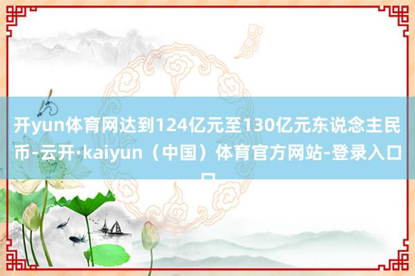 开yun体育网达到124亿元至130亿元东说念主民币-云开·kaiyun（中国）体育官方网站-登录入口