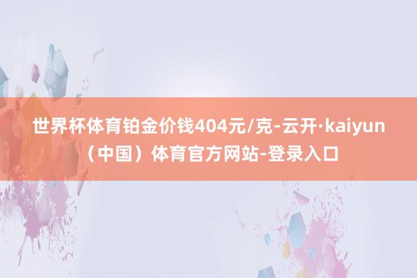 世界杯体育铂金价钱404元/克-云开·kaiyun（中国）体育官方网站-登录入口