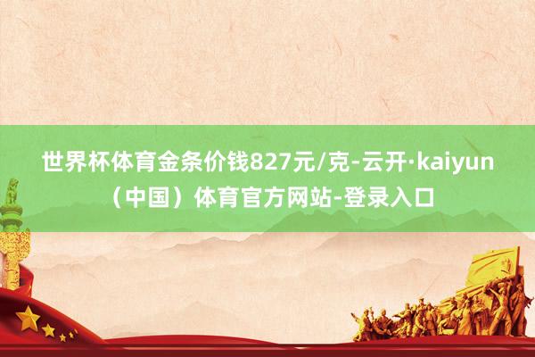 世界杯体育金条价钱827元/克-云开·kaiyun(中国)体育官方网站-登录入口