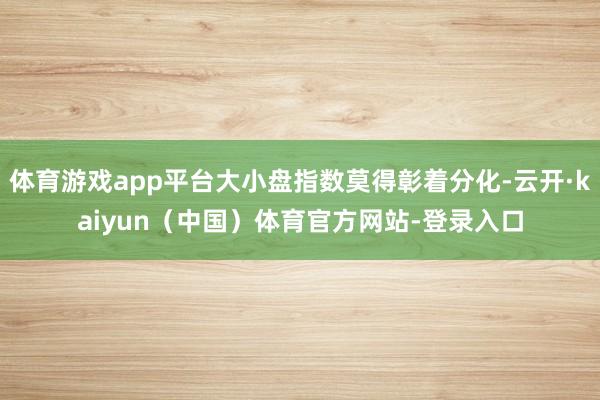 体育游戏app平台大小盘指数莫得彰着分化-云开·kaiyun（中国）体育官方网站-登录入口