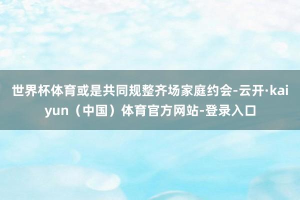 世界杯体育或是共同规整齐场家庭约会-云开·kaiyun（中国）体育官方网站-登录入口