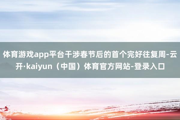 体育游戏app平台干涉春节后的首个完好往复周-云开·kaiyun(中国)体育官方网站-登录入口
