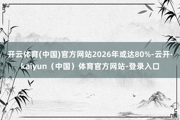 开云体育(中国)官方网站2026年或达80%-云开·kaiyun(中国)体育官方网站-登录入口