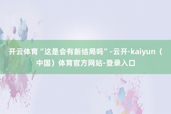 开云体育“这是会有新结局吗”-云开·kaiyun（中国）体育官方网站-登录入口