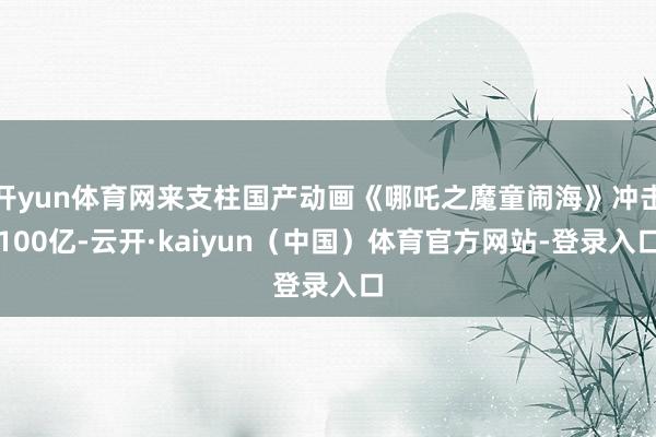 开yun体育网来支柱国产动画《哪吒之魔童闹海》冲击100亿-云开·kaiyun(中国)体育官方网站-登录入口
