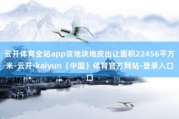 云开体育全站app该地块地皮出让面积22456平方米-云开·kaiyun（中国）体育官方网站-登录入口