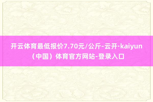 开云体育最低报价7.70元/公斤-云开·kaiyun（中国）体育官方网站-登录入口
